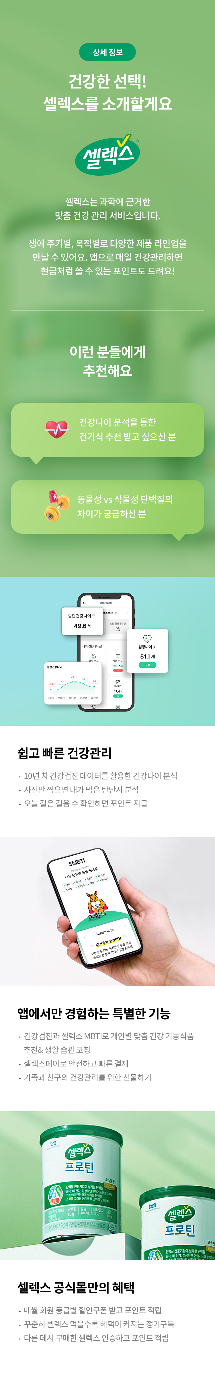 상세 정보 
건강한 선택! 
셀렉스를 소개할게요 
셀렉스 
셀렉스는 과학에 근거한 맞춤 건강 관리 서비스 입니다. 
생애 주기별, 목적별로 다양한 제품 라인업을 만날 수 있어요. 앱으로 매일 건강관리하면 현금처럼 쓸 수 있는 포인트도 드려요! 
이런 분들에게 추천해요 
건강나이 분석을 통한 건기식 추천 받고 싶으신 분 
동물성 VS 식물성 단백질의 차이가 궁금하신분
쉽고 빠른 건강관리 
10년 지 건강검진 데이터를 활용한 건강나이 분석
사진만 찍으면 내가 먹은 탄단지 분석 
오늘 걸은 걸음 수 확인하면 포인트 지급 
앱에서만 경험하는 특별한 기능 
건강검진과 셀렉스 MBTI로 개인별 맞춤 건강 기능식품 추천＆ 생활 습관 코칭 
셀렉스페이로 안전하고 빠른 결제 
가족과 친구의 건강관리를 위한 선물하기 
셀렉스 공식몰만의 혜택 
매월 회원 등급별 할인쿠폰 받고 포인트 적립
꾸준히 셀렉스 먹을수록 혜택이 커지는 정기구독 
다른 데서 구매한 셀렉스 인증하고 포인트 적립